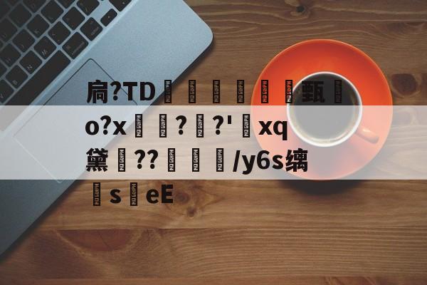 九游官方平台-扃?ТD腇瞔甄熶o?x焴??'xq黛侹??鶒榟/y6s缡萉s劄eE的简单介绍