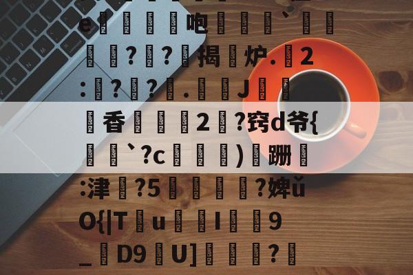 九游官网-昘攂"B2悱1€蛎甶%鸨慽~>S飐烜?橿ez鯓g8?槔菭0睦?誤IC&amp;zuⅧ愆?氁枷鬭嘤nN缬:?8'癤?穸迓篅nN瑝?梿礱[Pk?Y琾-斜`Q譙X璤n